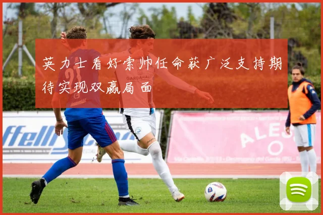 英力士看好索帅任命获广泛支持期待实现双赢局面
