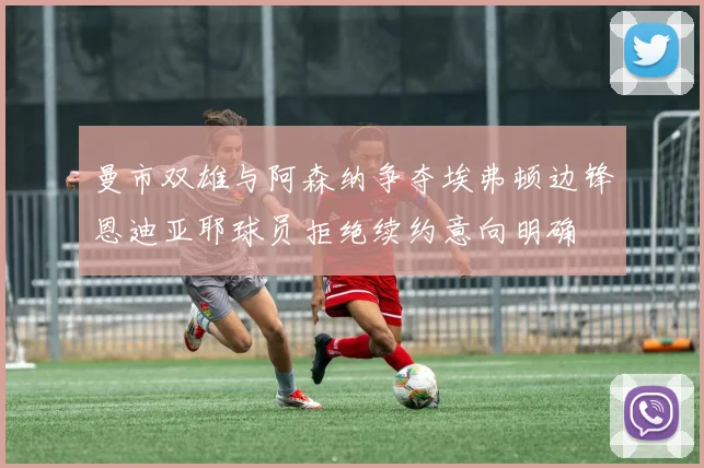 曼市双雄与阿森纳争夺埃弗顿边锋恩迪亚耶球员拒绝续约意向明确