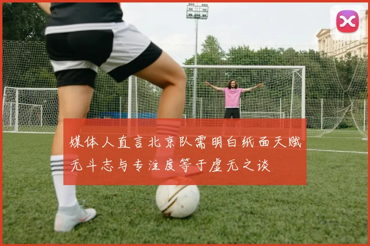 媒体人直言北京队需明白纸面天赋无斗志与专注度等于虚无之谈