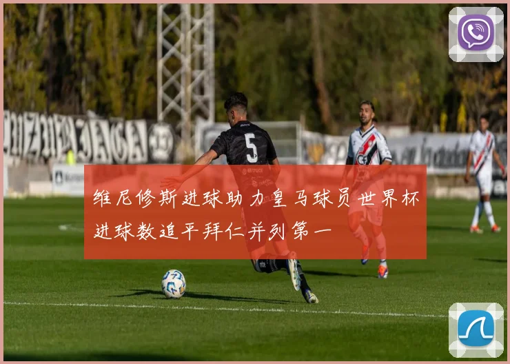 维尼修斯进球助力皇马球员世界杯进球数追平拜仁并列第一