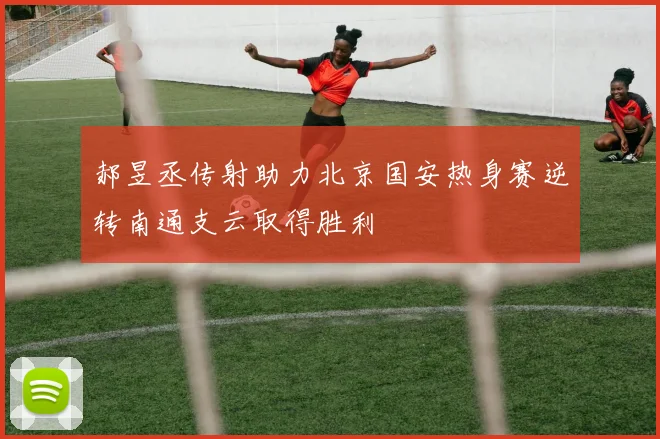 郝昱丞传射助力北京国安热身赛逆转南通支云取得胜利