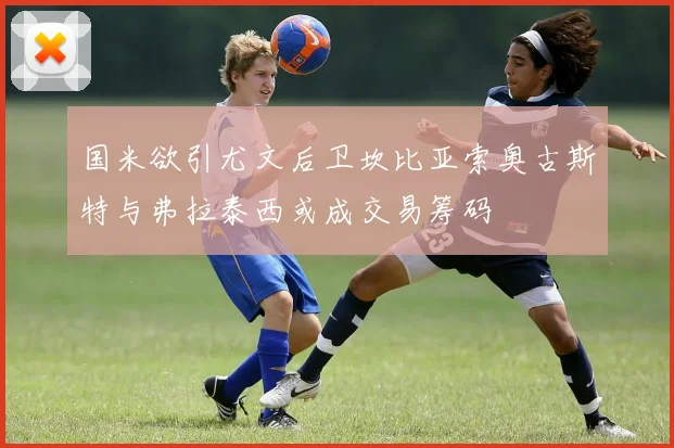 国米欲引尤文后卫坎比亚索奥古斯特与弗拉泰西或成交易筹码