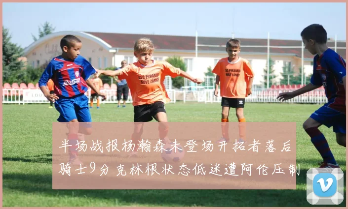 半场战报杨瀚森未登场开拓者落后骑士9分克林根状态低迷遭阿伦压制