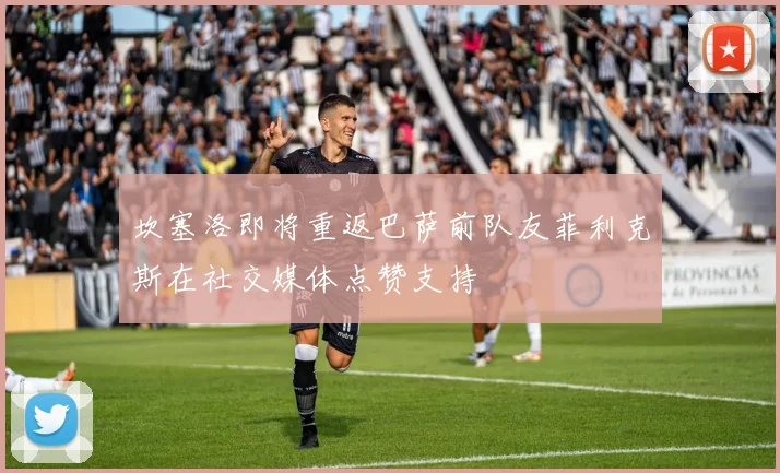坎塞洛即将重返巴萨前队友菲利克斯在社交媒体点赞支持