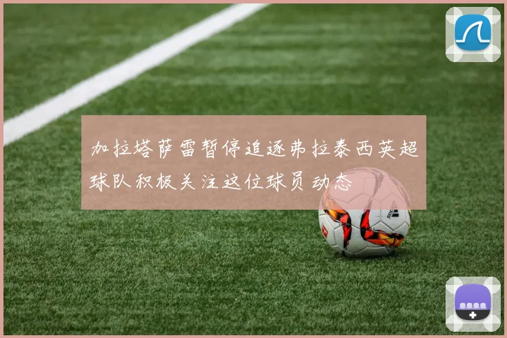 加拉塔萨雷暂停追逐弗拉泰西英超球队积极关注这位球员动态