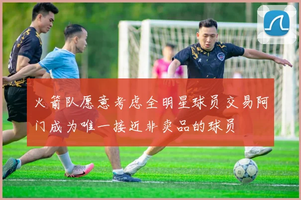 火箭队愿意考虑全明星球员交易阿门成为唯一接近非卖品的球员