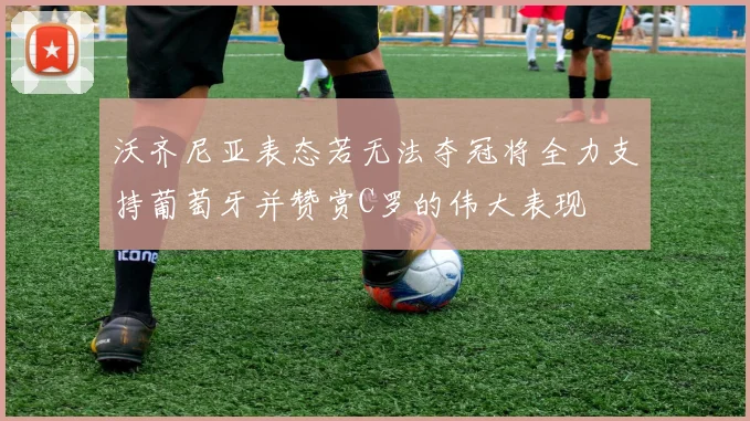 沃齐尼亚表态若无法夺冠将全力支持葡萄牙并赞赏C罗的伟大表现