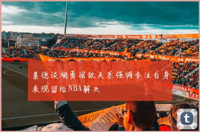 基德谈湖勇宿敌关系强调专注自身表现留给NBA解决