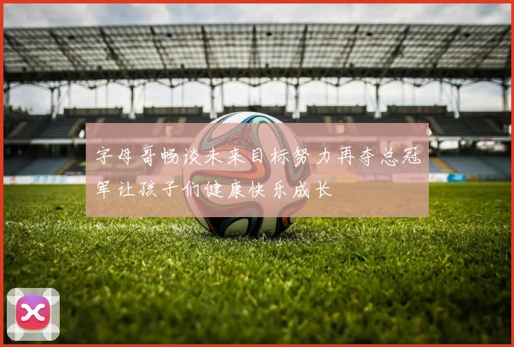 字母哥畅谈未来目标努力再夺总冠军让孩子们健康快乐成长
