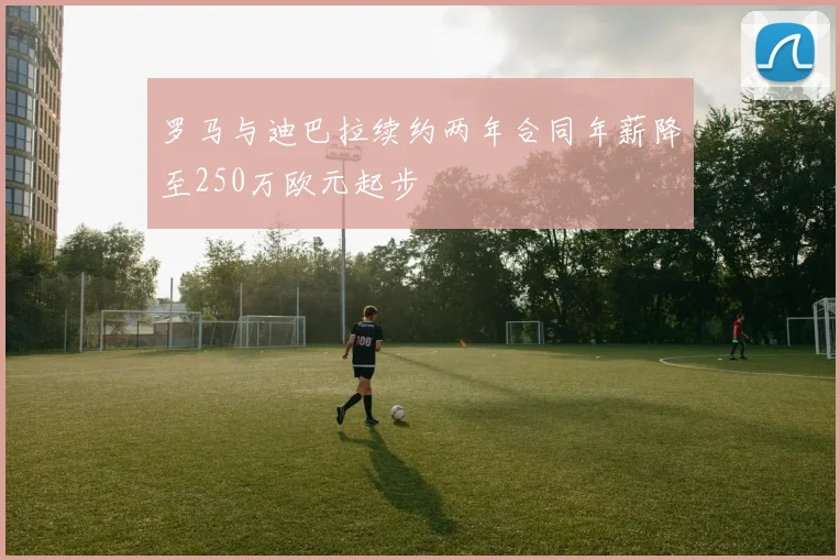 罗马与迪巴拉续约两年合同年薪降至250万欧元起步