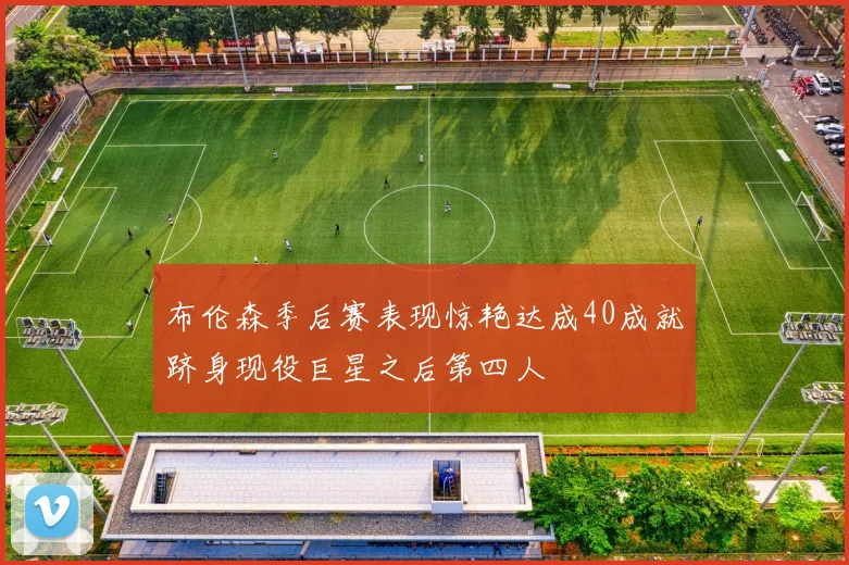 布伦森季后赛表现惊艳达成40成就跻身现役巨星之后第四人