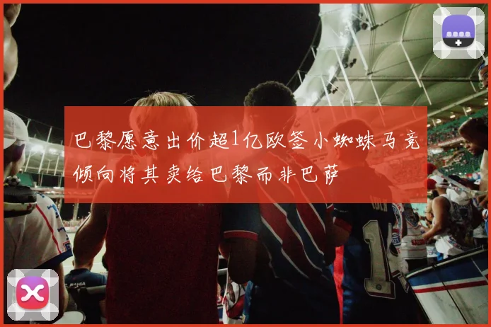 巴黎愿意出价超1亿欧签小蜘蛛马竞倾向将其卖给巴黎而非巴萨