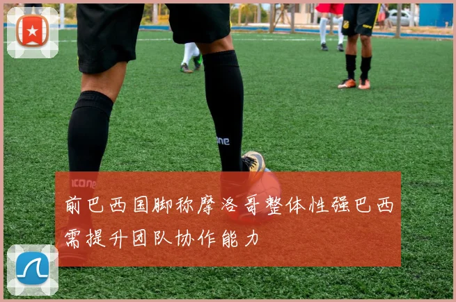 前巴西国脚称摩洛哥整体性强巴西需提升团队协作能力