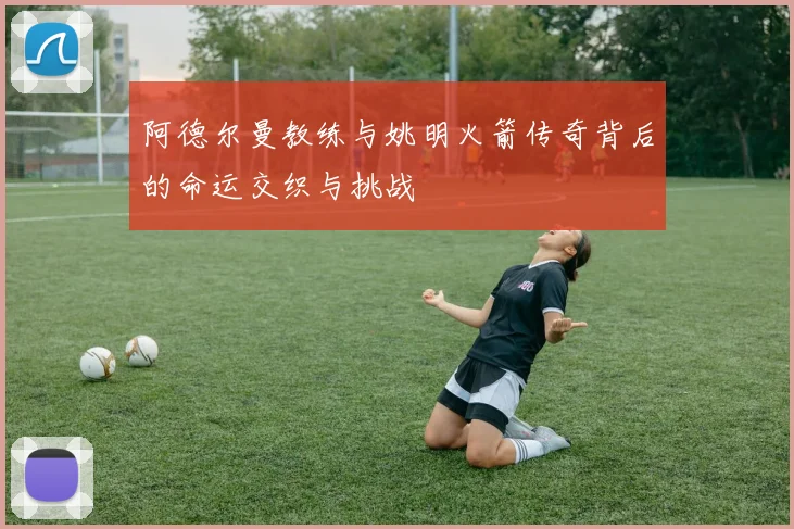 阿德尔曼教练与姚明火箭传奇背后的命运交织与挑战