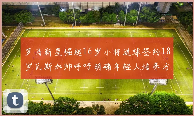 罗马新星崛起16岁小将进球签约18岁瓦斯加帅呼吁明确年轻人培养方针