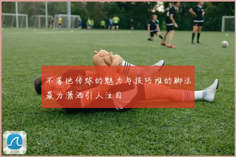 不落地传球的魅力与技巧谁的脚法最为潇洒引人注目