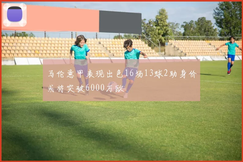马伦意甲表现出色16场13球2助身价或将突破6000万欧