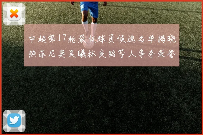 中超第17轮最佳球员候选名单揭晓热菲尼奥吴曦林良铭等人争夺荣誉