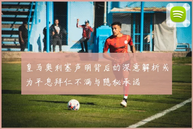皇马奥利塞声明背后的深意解析或为平息拜仁不满与隐秘承诺