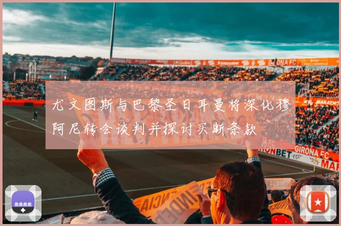 尤文图斯与巴黎圣日耳曼将深化穆阿尼转会谈判并探讨买断条款